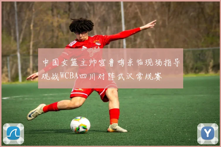 中国女篮主帅宫鲁鸣亲临现场指导观战WCBA四川对阵武汉常规赛
