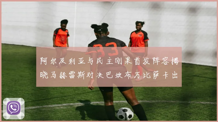 阿尔及利亚与民主刚果首发阵容揭晓马赫雷斯对决巴坎布万比萨卡出战