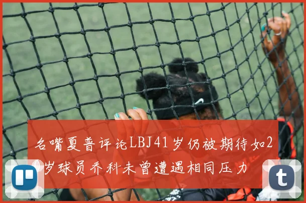 名嘴夏普评论LBJ41岁仍被期待如20岁球员乔科未曾遭遇相同压力