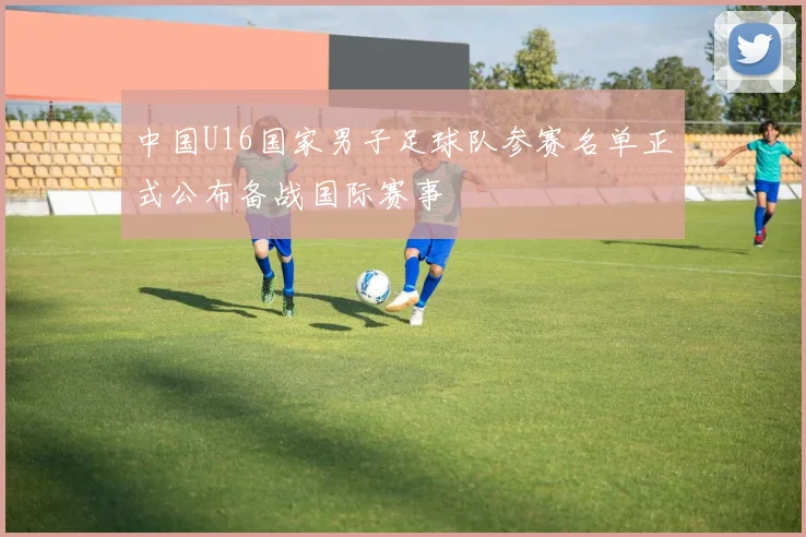 中国U16国家男子足球队参赛名单正式公布备战国际赛事