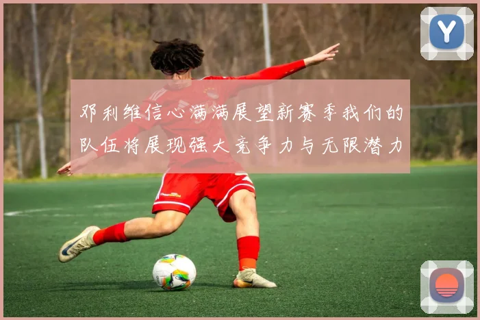 邓利维信心满满展望新赛季我们的队伍将展现强大竞争力与无限潜力