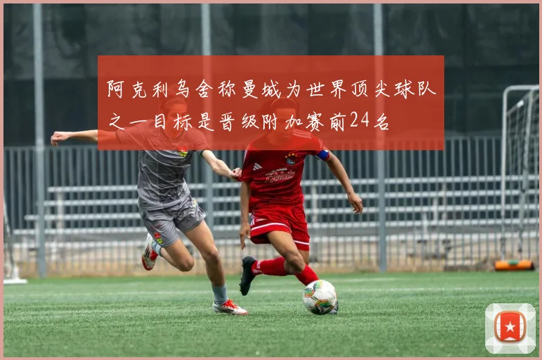 阿克利乌舍称曼城为世界顶尖球队之一目标是晋级附加赛前24名
