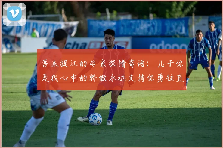吾米提江的母亲深情寄语：儿子你是我心中的骄傲永远支持你勇往直前！