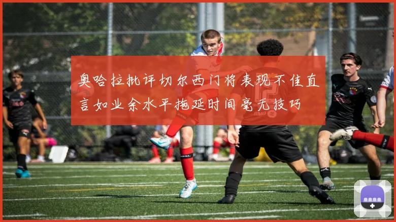 奥哈拉批评切尔西门将表现不佳直言如业余水平拖延时间毫无技巧