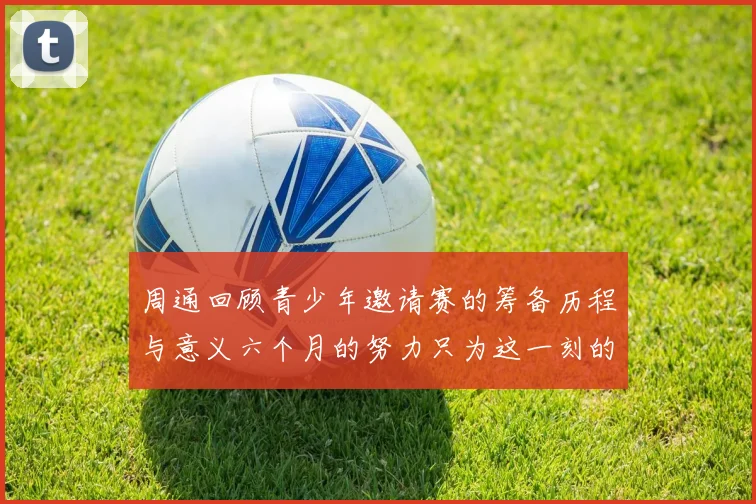 周通回顾青少年邀请赛的筹备历程与意义六个月的努力只为这一刻的精彩