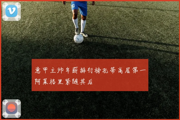 意甲主帅年薪排行榜孔蒂高居第一阿莱格里紧随其后