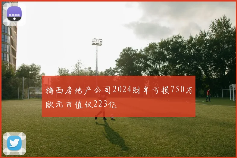 梅西房地产公司2024财年亏损750万欧元市值仅223亿