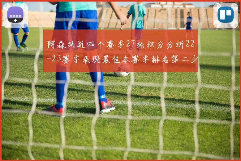 阿森纳近四个赛季27轮积分分析22-23赛季表现最佳本赛季排名第二少