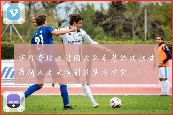 字母哥垃圾时间大风车惹怒武切波蒂斯火上浇油引发多方冲突