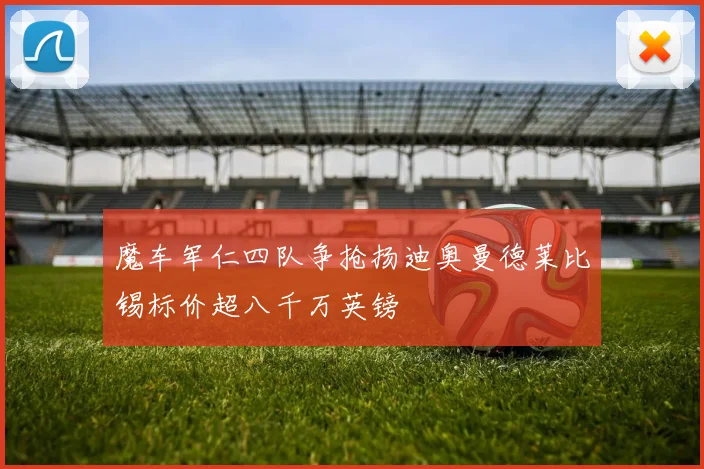魔车军仁四队争抢扬迪奥曼德莱比锡标价超八千万英镑