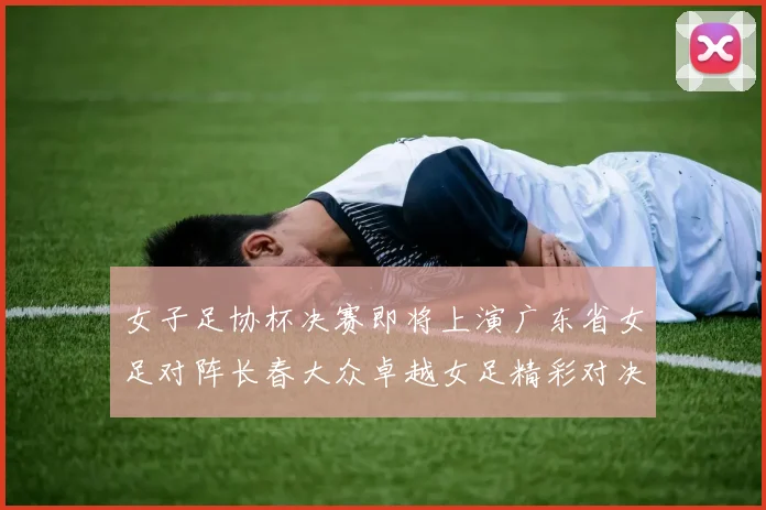 女子足协杯决赛即将上演广东省女足对阵长春大众卓越女足精彩对决在12月24日19点开启