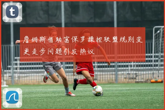 詹姆斯借助富保罗操控联盟规则变更走步问题引发热议