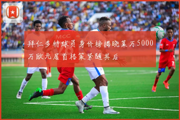 拜仁多特球员身价榜揭晓莱万5000万欧元居首格策紧随其后