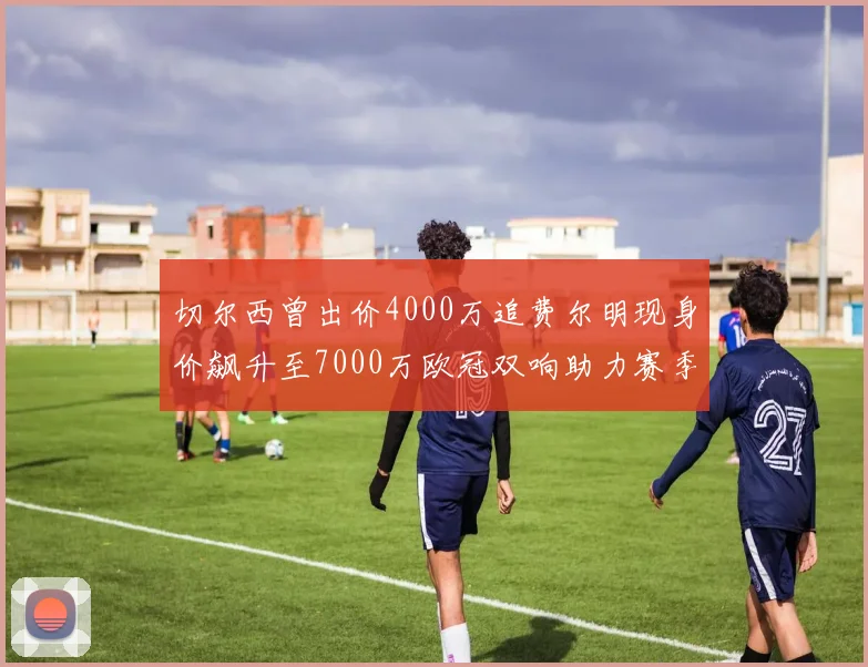 切尔西曾出价4000万追费尔明现身价飙升至7000万欧冠双响助力赛季双10
