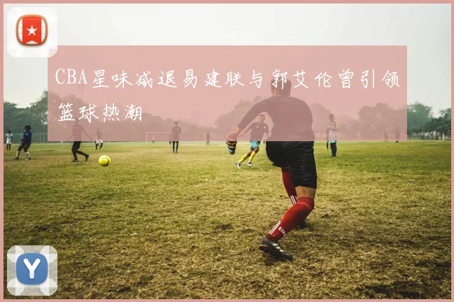 CBA星味减退易建联与郭艾伦曾引领篮球热潮