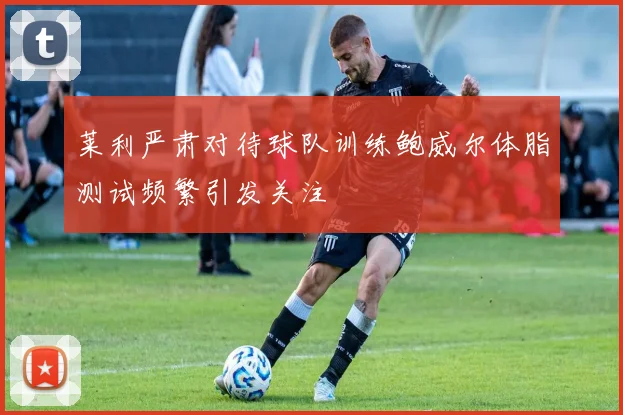 莱利严肃对待球队训练鲍威尔体脂测试频繁引发关注
