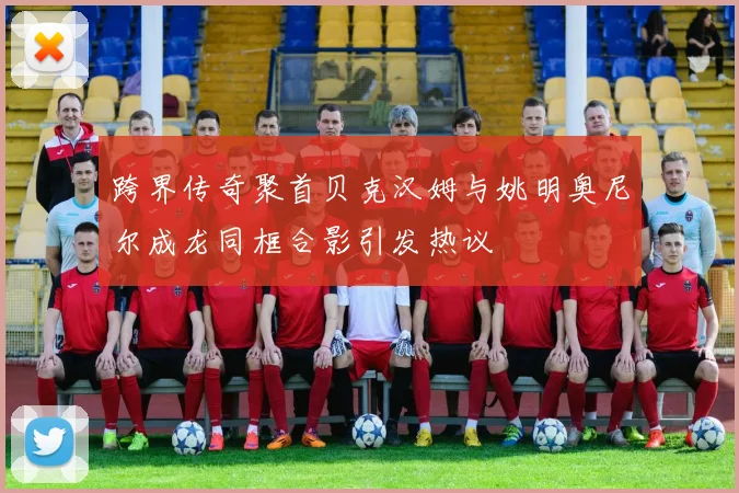 跨界传奇聚首贝克汉姆与姚明奥尼尔成龙同框合影引发热议