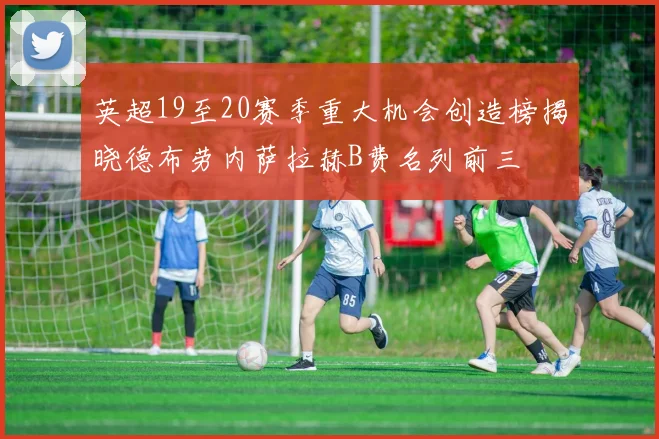 英超19至20赛季重大机会创造榜揭晓德布劳内萨拉赫B费名列前三
