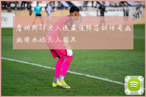 詹姆斯21次入选最佳阵容的传奇成就将永远无人能及