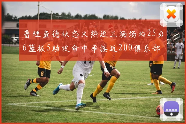 普理查德状态火热近三场场均25分6篮板5助攻命中率接近200俱乐部