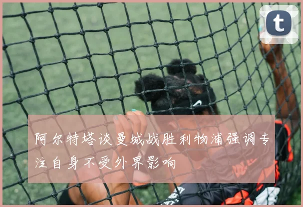 阿尔特塔谈曼城战胜利物浦强调专注自身不受外界影响