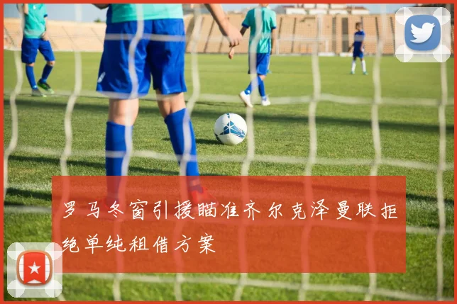 罗马冬窗引援瞄准齐尔克泽曼联拒绝单纯租借方案